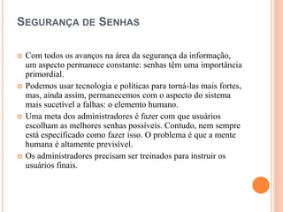 SEGURANÇA DE SENHAS
 Com todos os avanços na área da segurança da informação,
um aspecto permanece constante: senhas têm uma importância
primordial.
 Podemos usar tecnologia e políticas para torná-las mais fortes,
mas, ainda assim, permanecemos com o aspecto do sistema
mais sucetível a falhas: o elemento humano.
 Uma meta dos administradores é fazer com que usuários
escolham as melhores senhas possíveis. Contudo, nem sempre
está especificado como fazer isso. O problema é que a mente
humana é altamente previsível.
 Os administradores precisam ser treinados para instruir os
usuários finais.
 