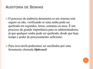 AUDITORIA DE SENHAS
 O processo de auditoria demonstra se um sistema está
seguro ou não, verificando se uma senha pode ser
quebrada em segundos, horas, semanas ou anos. É um
processo de grande importância para os administradores,
já que qualquer senha pode ser quebrada, desde que haja
tempo e poder de processamento suficiente.
 Para essa tarefa poderemos ser auxiliados por uma
ferramenta chamada Ophcrack
 