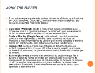 JOHN THE RIPPER
 É um software para quebra de senhas altamente eficiente, que funciona
em DOS, Windows, Linux, BSD, além de vários outros sistemas. Ele
possui os seguintes modos de ataque:
 Dicionário (Wordlist): sendo o modo mais simples suportado pelo
programa, este é o conhecido ataque de dicionário, que lê as palavras
de um arquivo e verifica se são correspondentes entre si.
 Quebra Simples (Single Crack): mais indicado para início de uma
quebra e mais rápido que o wordlist, este modo usa técnicas de
mangling e mais informações do usuário pelo nome completo e diretório
/home em combinação, para achar a senha mais rapidamente.
 Incremental: sendo o modo mais robusto no John the Ripper, ele
tentará cada caractere possível até achar a senha correta, e por esse
motivo é indicado o uso de parâmetros com o intuiro de reduzir o tempo
de quebra.
 Externo (External): o modo mais complexo do programa que faz a
quebra a partir de regras definidas em programação no arquivo de
configuração do programa, que irá pré-processar as funções no arquivo
no ato da quebra quando usar o programa na linha de comando e
executá-las. Este modo é mais completo e necessita de tempo para
aprender e acostumar-se.
 
