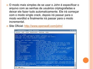 O modo mais simples de se usar o John é especificar o
arquivo com as senhas de usuários criptografadas e
deixar ele fazer tudo automaticamente. Ele irá começar
com o modo single crack, depois irá passar para o
modo wordlist e finalmente irá passar para o modo
incremental.
 Site Oficial: http://www.openwall.com/john/
 