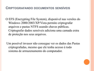CRIPTOGRAFANDO DOCUMENTOS SENSÍVEIS
O EFS (Encrypting File System), disponível nas versões do
Windows 2000/2003/XP/Vista permite criptografar
arquivos e pastas NTFS usando chaves públicas.
Criptografar dados sensíveis adiciona uma camada extra
de proteção nos seus arquivos.
Um possível invasor não consegue ver os dados das Pastas
criptografadas, mesmo que ele tenha acesso à todo
sistema de armazenamento do computador.
 
