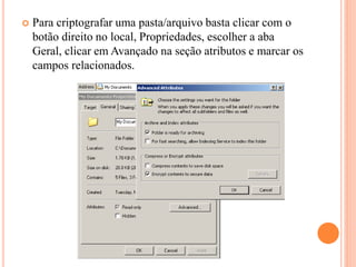  Para criptografar uma pasta/arquivo basta clicar com o
botão direito no local, Propriedades, escolher a aba
Geral, clicar em Avançado na seção atributos e marcar os
campos relacionados.
 