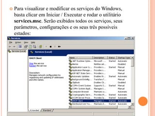  Para visualizar e modificar os serviços do Windows,
basta clicar em Iniciar / Executar e rodar o utilitário
services.msc. Serão exibidos todos os serviços, seus
parâmetros, configurações e os seus três possíveis
estados:
 