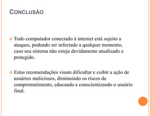 CONCLUSÃO
 Todo computador conectado à internet está sujeito a
ataques, podendo ser infectado a qualquer momento,
caso seu sistema não esteja devidamente atualizado e
protegido.
 Estas recomendações visam dificultar e coibir a ação de
usuários maliciosos, diminuindo os riscos de
comprometimento, educando e conscientizando o usuário
final.
 
