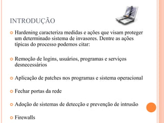 INTRODUÇÃO
 Hardening caracteriza medidas e ações que visam proteger
um determinado sistema de invasores. Dentre as ações
típicas do processo podemos citar:
 Remoção de logins, usuários, programas e serviços
desnecessários
 Aplicação de patches nos programas e sistema operacional
 Fechar portas da rede
 Adoção de sistemas de detecção e prevenção de intrusão
 Firewalls
 