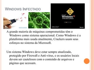 WINDOWS INFECTADO
A grande maioria de máquinas comprometidas têm o
Windows como sistema operacional. Como Windows é a
plataforma mais usada atualmente, Crackers usam seus
esforços no sistema da Microsoft.
Um sistema Windows deve estar sempre atualizado,
protegido por Firewall e Anti-vírus, e os usuários locais
devem ser cautelosos com o conteúdo de arquivos e
páginas que acessam.
 