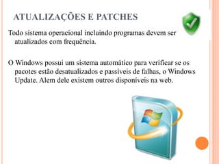 ATUALIZAÇÕES E PATCHES
Todo sistema operacional incluindo programas devem ser
atualizados com frequência.
O Windows possui um sistema automático para verificar se os
pacotes estão desatualizados e passíveis de falhas, o Windows
Update. Alem dele existem outros disponíveis na web.
 