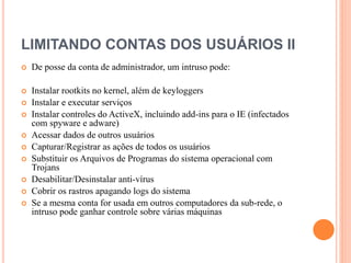LIMITANDO CONTAS DOS USUÁRIOS II
 De posse da conta de administrador, um intruso pode:
 Instalar rootkits no kernel, além de keyloggers
 Instalar e executar serviços
 Instalar controles do ActiveX, incluindo add-ins para o IE (infectados
com spyware e adware)
 Acessar dados de outros usuários
 Capturar/Registrar as ações de todos os usuários
 Substituir os Arquivos de Programas do sistema operacional com
Trojans
 Desabilitar/Desinstalar anti-vírus
 Cobrir os rastros apagando logs do sistema
 Se a mesma conta for usada em outros computadores da sub-rede, o
intruso pode ganhar controle sobre várias máquinas
 