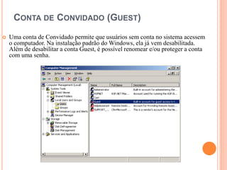 CONTA DE CONVIDADO (GUEST)
 Uma conta de Convidado permite que usuários sem conta no sistema acessem
o computador. Na instalação padrão do Windows, ela já vem desabilitada.
Além de desabilitar a conta Guest, é possível renomear e/ou proteger a conta
com uma senha.
 