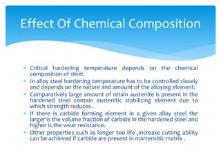  Critical hardening temperature depends on the chemical
composition of steel.
 In alloy steel hardening temperature has to be controlled closely
and depends on the nature and amount of the alloying element.
 Comparatively large amount of retain austenite is present in the
hardened steel contain austenitic stabilizing element due to
which strength reduces .
 If there is carbide forming element in a given alloy steel the
larger is the volume fraction of carbide in the hardened steel and
higher is the wear resistance.
 Other properties such as longer too life ,increase cutting ability
can be achieved if carbide are present in martensitic matrix .
Effect Of Chemical Composition
 