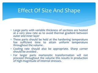  Large parts with variable thickness of sections are heated
at a very slow rate as to avoid thermal gradient between
outer and inner layer
 These parts should be held at the hardening temperature
foe sufficient time to attain uniform temperature
throughout the volume .
 Cooling rate should also be appropriate. Sharp corner
should be avoided .
 For larger parts martensitic transformation will not
proceed throughout the volume this results in production
of high magnitude of internal stresses.
Effect Of Size And Shape
 