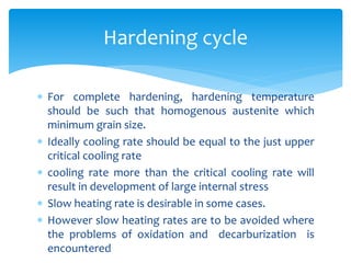  For complete hardening, hardening temperature
should be such that homogenous austenite which
minimum grain size.
 Ideally cooling rate should be equal to the just upper
critical cooling rate
 cooling rate more than the critical cooling rate will
result in development of large internal stress
 Slow heating rate is desirable in some cases.
 However slow heating rates are to be avoided where
the problems of oxidation and decarburization is
encountered
Hardening cycle
 