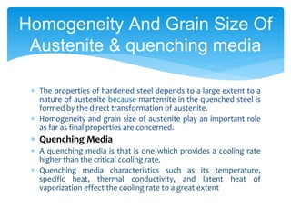  The properties of hardened steel depends to a large extent to a
nature of austenite because martensite in the quenched steel is
formed by the direct transformation of austenite.
 Homogeneity and grain size of austenite play an important role
as far as final properties are concerned.
 Quenching Media
 A quenching media is that is one which provides a cooling rate
higher than the critical cooling rate.
 Quenching media characteristics such as its temperature,
specific heat, thermal conductivity, and latent heat of
vaporization effect the cooling rate to a great extent
Homogeneity And Grain Size Of
Austenite & quenching media
 