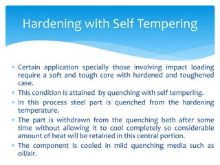  Certain application specially those involving impact loading
require a soft and tough core with hardened and toughened
case.
 This condition is attained by quenching with self tempering.
 In this process steel part is quenched from the hardening
temperature.
 The part is withdrawn from the quenching bath after some
time without allowing it to cool completely so considerable
amount of heat will be retained in this central portion.
 The component is cooled in mild quenching media such as
oil/air.
Hardening with Self Tempering
 