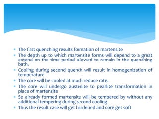  The first quenching results formation of martensite
 The depth up to which martensite forms will depend to a great
extend on the time period allowed to remain in the quenching
bath.
 Cooling during second quench will result in homogenization of
temperature
 The core will be cooled at much reduce rate.
 The core will undergo austenite to pearlite transformation in
place of martensite
 So already formed martensite will be tempered by without any
additional tempering during second cooling
 Thus the result case will get hardened and core get soft
 