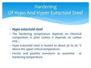  Hypo eutectoid steel
 The hardening temperature depends on chemical
composition in plain carbon it depends on carbon
only .
 Hypo eutectoid steel is heated to about 30 to 50 ̊C
above the upper critical temperature.
 Ferrite and pearlite transform to austenite at
hardening temperature.
Hardening
Of Hypo And Hyper Eutectoid Steel
 