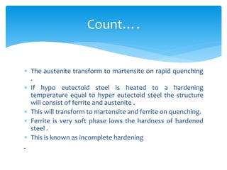  The austenite transform to martensite on rapid quenching
.
 If hypo eutectoid steel is heated to a hardening
temperature equal to hyper eutectoid steel the structure
will consist of ferrite and austenite .
 This will transform to martensite and ferrite on quenching.
 Ferrite is very soft phase lows the hardness of hardened
steel .
 This is known as incomplete hardening
.
Count….
 
