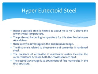  Hyper eutectoid steel is heated to about 30 to 50 ̊C above the
lower critical temperature.
 The preferred hardening temperature for this steel lies between
A1 and Acm .
 there are two advantages in this temperature range .
 The first one is related to the presence of cementite in hardened
steel .
 The presence of cementite in martensitic matrix increase the
wear resistance because both the constituent are hard .
 The second advantage is to attainment of fine martensite in the
final structure.
Hyper Eutectoid Steel
 