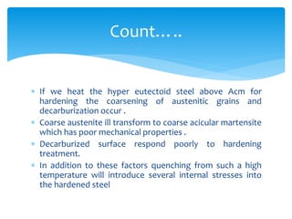  If we heat the hyper eutectoid steel above Acm for
hardening the coarsening of austenitic grains and
decarburization occur .
 Coarse austenite ill transform to coarse acicular martensite
which has poor mechanical properties .
 Decarburized surface respond poorly to hardening
treatment.
 In addition to these factors quenching from such a high
temperature will introduce several internal stresses into
the hardened steel
Count…..
 