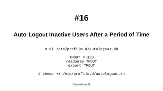 Bostandoust.IR
#16
Auto Logout Inactive Users After a Period of Time
# vi /etc/profile.d/autologout.sh
TMOUT = 120
readonly TMOUT
export TMOUT
# chmod +x /etc/profile.d/autologout.sh
 