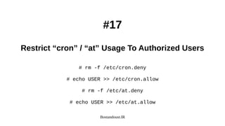 Bostandoust.IR
#17
Restrict “cron” / “at” Usage To Authorized Users
# rm -f /etc/cron.deny
# echo USER >> /etc/cron.allow
# rm -f /etc/at.deny
# echo USER >> /etc/at.allow
 