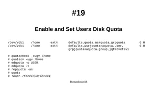 Bostandoust.IR
#19
Enable and Set Users Disk Quota
/dev/vdb1 /home ext4 defaults,quota,usrquota,grpquota 0 0
/dev/vdb1 /home ext4 defaults,usrjquota=aquota.user, 0 0
grpjquota=aquota.group,jqfmt=vfsv1
# quotacheck -cugv /home
# quotaon -ugv /home
# edquota -u USER
# edquota -t
# repquota -as
# quota
# touch /forcequotacheck
 