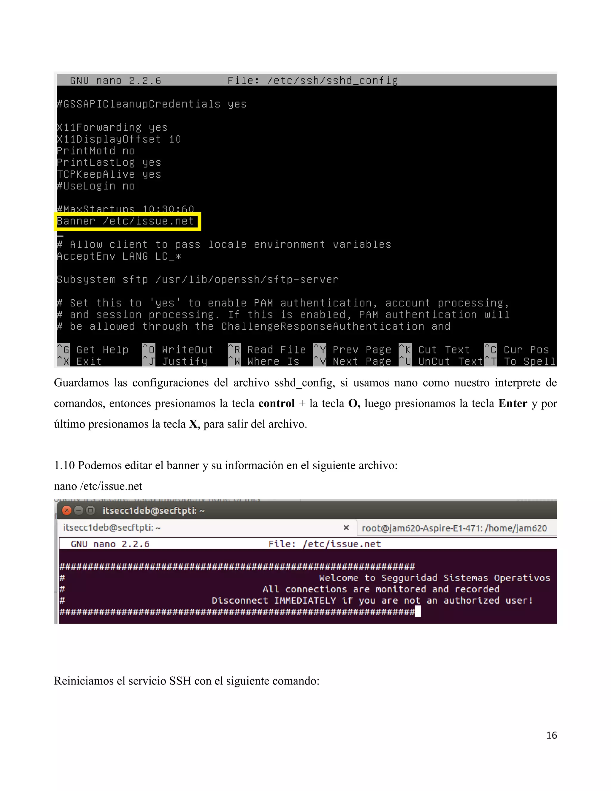 16
Guardamos las configuraciones del archivo sshd_config, si usamos nano como nuestro interprete de
comandos, entonces presionamos la tecla control + la tecla O, luego presionamos la tecla Enter y por
último presionamos la tecla X, para salir del archivo.
1.10 Podemos editar el banner y su información en el siguiente archivo:
nano /etc/issue.net
Reiniciamos el servicio SSH con el siguiente comando:
 