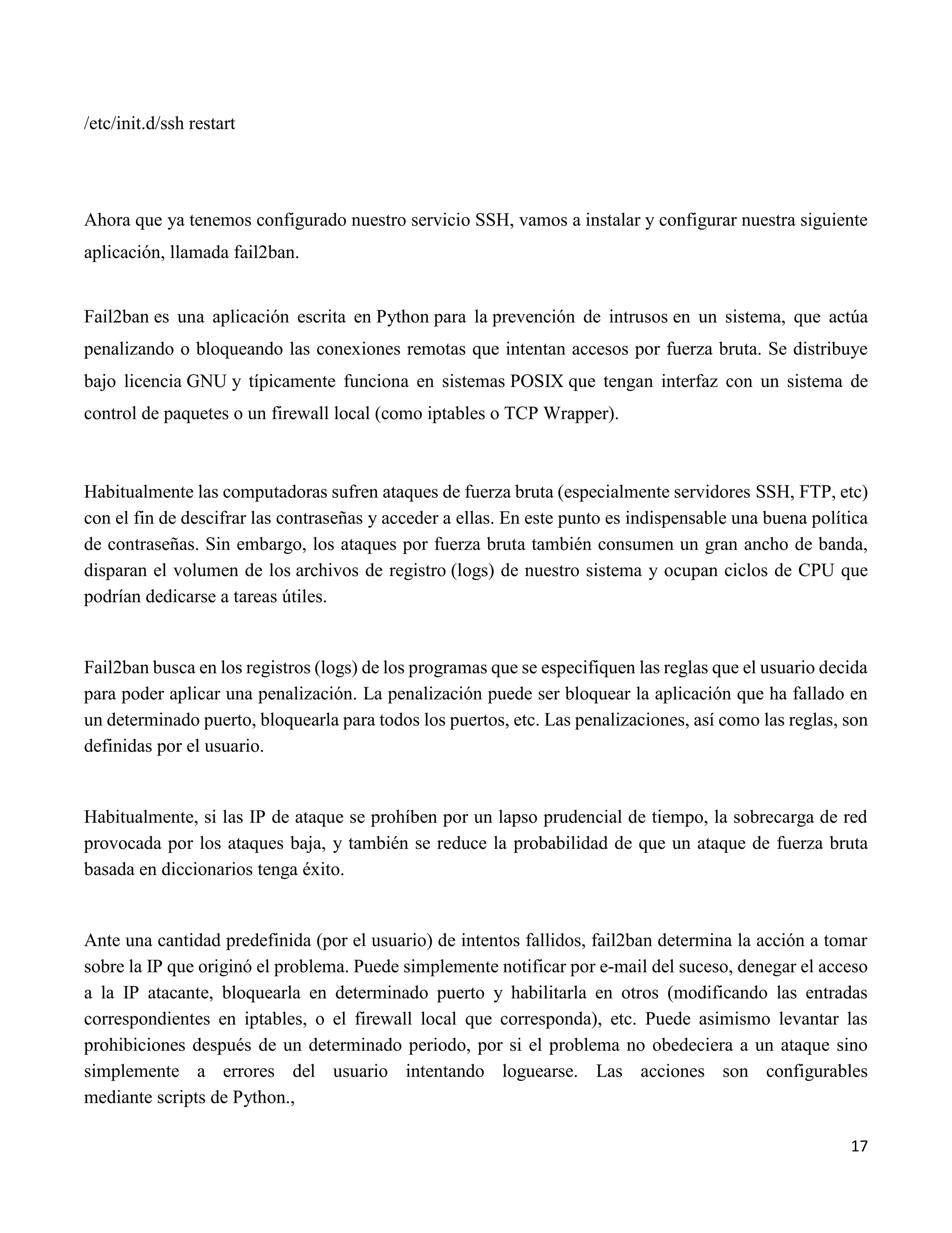 17
/etc/init.d/ssh restart
Ahora que ya tenemos configurado nuestro servicio SSH, vamos a instalar y configurar nuestra siguiente
aplicación, llamada fail2ban.
Fail2ban es una aplicación escrita en Python para la prevención de intrusos en un sistema, que actúa
penalizando o bloqueando las conexiones remotas que intentan accesos por fuerza bruta. Se distribuye
bajo licencia GNU y típicamente funciona en sistemas POSIX que tengan interfaz con un sistema de
control de paquetes o un firewall local (como iptables o TCP Wrapper).
Habitualmente las computadoras sufren ataques de fuerza bruta (especialmente servidores SSH, FTP, etc)
con el fin de descifrar las contraseñas y acceder a ellas. En este punto es indispensable una buena política
de contraseñas. Sin embargo, los ataques por fuerza bruta también consumen un gran ancho de banda,
disparan el volumen de los archivos de registro (logs) de nuestro sistema y ocupan ciclos de CPU que
podrían dedicarse a tareas útiles.
Fail2ban busca en los registros (logs) de los programas que se especifiquen las reglas que el usuario decida
para poder aplicar una penalización. La penalización puede ser bloquear la aplicación que ha fallado en
un determinado puerto, bloquearla para todos los puertos, etc. Las penalizaciones, así como las reglas, son
definidas por el usuario.
Habitualmente, si las IP de ataque se prohíben por un lapso prudencial de tiempo, la sobrecarga de red
provocada por los ataques baja, y también se reduce la probabilidad de que un ataque de fuerza bruta
basada en diccionarios tenga éxito.
Ante una cantidad predefinida (por el usuario) de intentos fallidos, fail2ban determina la acción a tomar
sobre la IP que originó el problema. Puede simplemente notificar por e-mail del suceso, denegar el acceso
a la IP atacante, bloquearla en determinado puerto y habilitarla en otros (modificando las entradas
correspondientes en iptables, o el firewall local que corresponda), etc. Puede asimismo levantar las
prohibiciones después de un determinado periodo, por si el problema no obedeciera a un ataque sino
simplemente a errores del usuario intentando loguearse. Las acciones son configurables
mediante scripts de Python.,
 