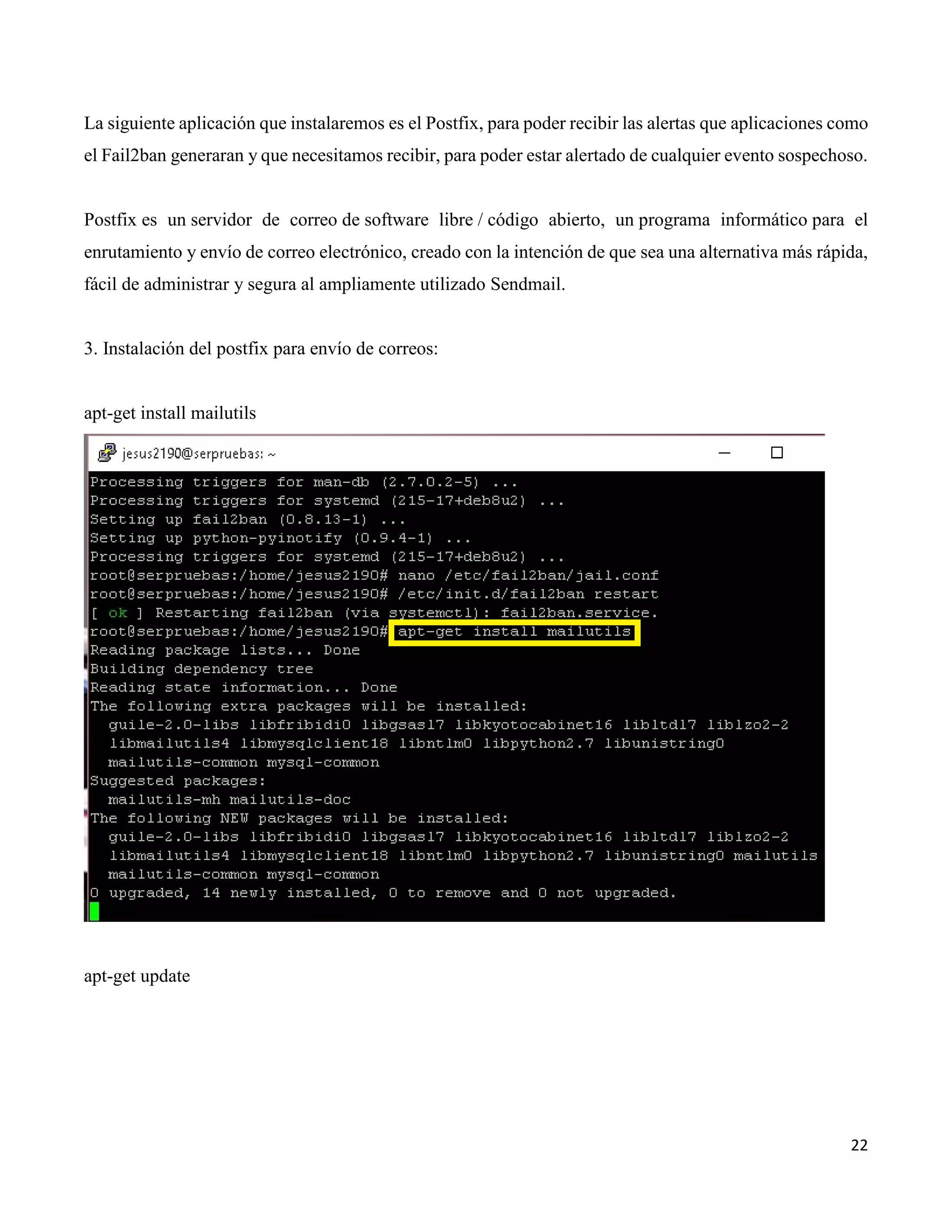 22
La siguiente aplicación que instalaremos es el Postfix, para poder recibir las alertas que aplicaciones como
el Fail2ban generaran y que necesitamos recibir, para poder estar alertado de cualquier evento sospechoso.
Postfix es un servidor de correo de software libre / código abierto, un programa informático para el
enrutamiento y envío de correo electrónico, creado con la intención de que sea una alternativa más rápida,
fácil de administrar y segura al ampliamente utilizado Sendmail.
3. Instalación del postfix para envío de correos:
apt-get install mailutils
apt-get update
 