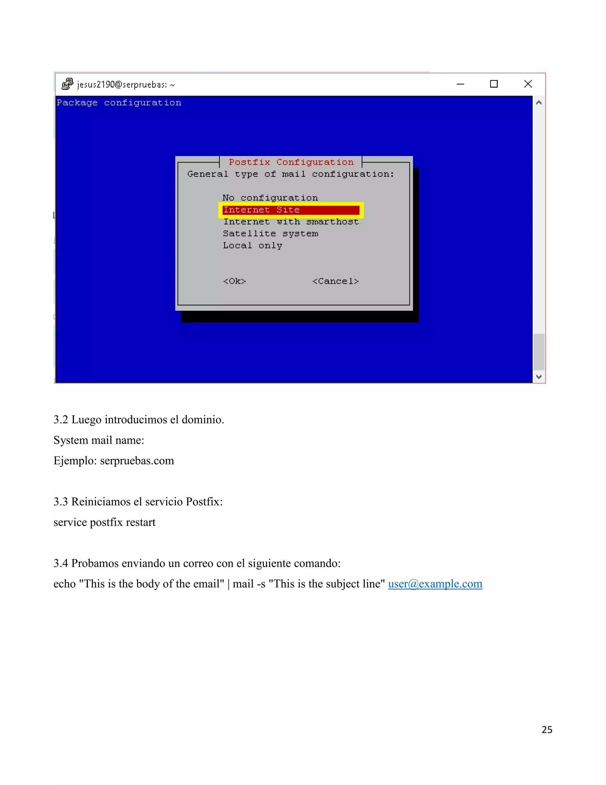 25
3.2 Luego introducimos el dominio.
System mail name:
Ejemplo: serpruebas.com
3.3 Reiniciamos el servicio Postfix:
service postfix restart
3.4 Probamos enviando un correo con el siguiente comando:
echo "This is the body of the email" | mail -s "This is the subject line" user@example.com
 