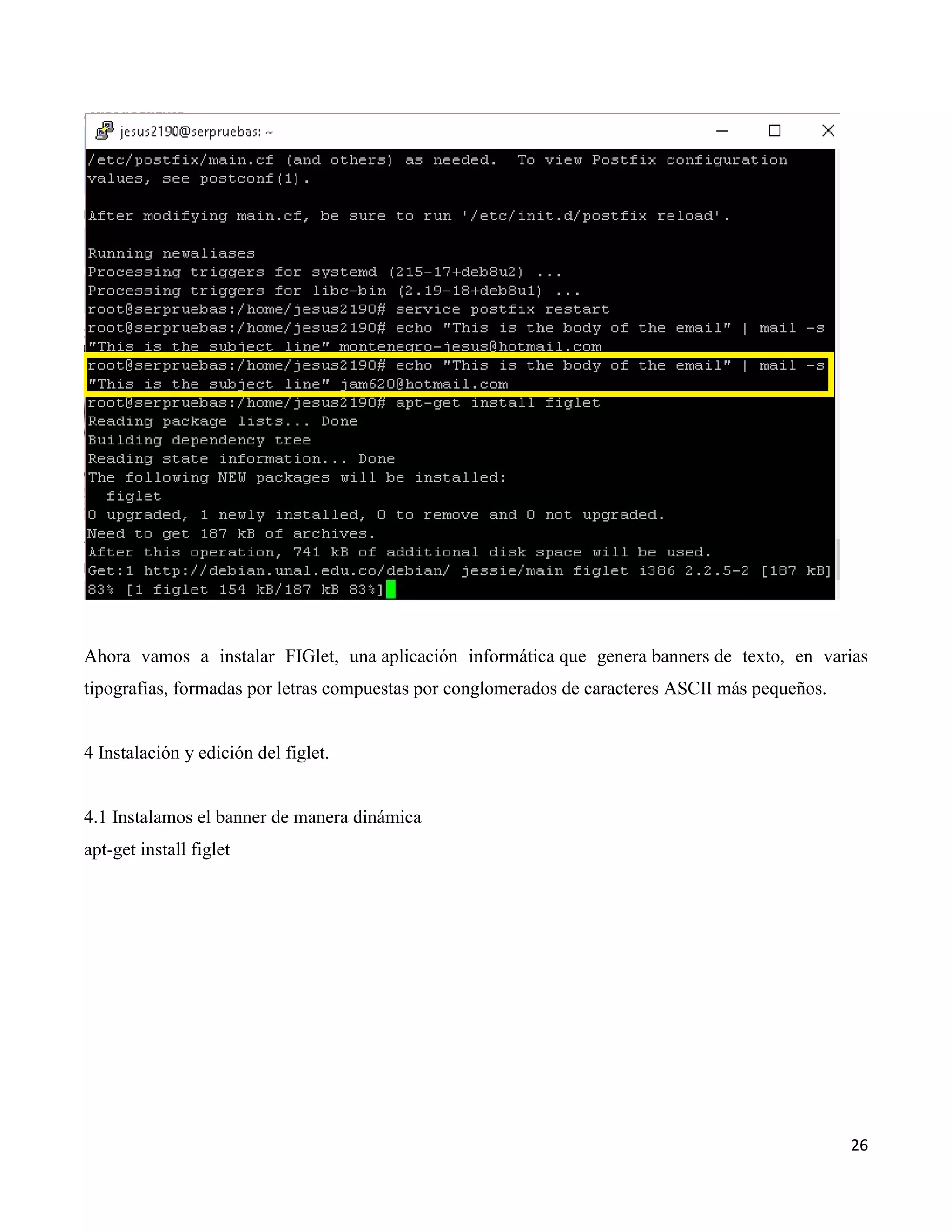 26
Ahora vamos a instalar FIGlet, una aplicación informática que genera banners de texto, en varias
tipografías, formadas por letras compuestas por conglomerados de caracteres ASCII más pequeños.
4 Instalación y edición del figlet.
4.1 Instalamos el banner de manera dinámica
apt-get install figlet
 