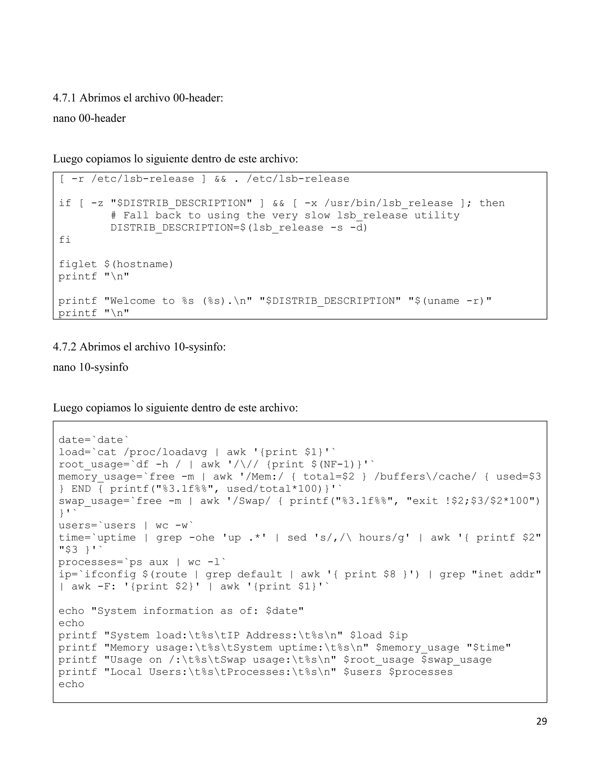 29
4.7.1 Abrimos el archivo 00-header:
nano 00-header
Luego copiamos lo siguiente dentro de este archivo:
[ -r /etc/lsb-release ] && . /etc/lsb-release
if [ -z "$DISTRIB_DESCRIPTION" ] && [ -x /usr/bin/lsb_release ]; then
# Fall back to using the very slow lsb_release utility
DISTRIB_DESCRIPTION=$(lsb_release -s -d)
fi
figlet $(hostname)
printf "n"
printf "Welcome to %s (%s).n" "$DISTRIB_DESCRIPTION" "$(uname -r)"
printf "n"
4.7.2 Abrimos el archivo 10-sysinfo:
nano 10-sysinfo
Luego copiamos lo siguiente dentro de este archivo:
date=`date`
load=`cat /proc/loadavg | awk '{print $1}'`
root_usage=`df -h / | awk '/// {print $(NF-1)}'`
memory_usage=`free -m | awk '/Mem:/ { total=$2 } /buffers/cache/ { used=$3
} END { printf("%3.1f%%", used/total*100)}'`
swap_usage=`free -m | awk '/Swap/ { printf("%3.1f%%", "exit !$2;$3/$2*100")
}'`
users=`users | wc -w`
time=`uptime | grep -ohe 'up .*' | sed 's/,/ hours/g' | awk '{ printf $2"
"$3 }'`
processes=`ps aux | wc -l`
ip=`ifconfig $(route | grep default | awk '{ print $8 }') | grep "inet addr"
| awk -F: '{print $2}' | awk '{print $1}'`
echo "System information as of: $date"
echo
printf "System load:t%stIP Address:t%sn" $load $ip
printf "Memory usage:t%stSystem uptime:t%sn" $memory_usage "$time"
printf "Usage on /:t%stSwap usage:t%sn" $root_usage $swap_usage
printf "Local Users:t%stProcesses:t%sn" $users $processes
echo
 