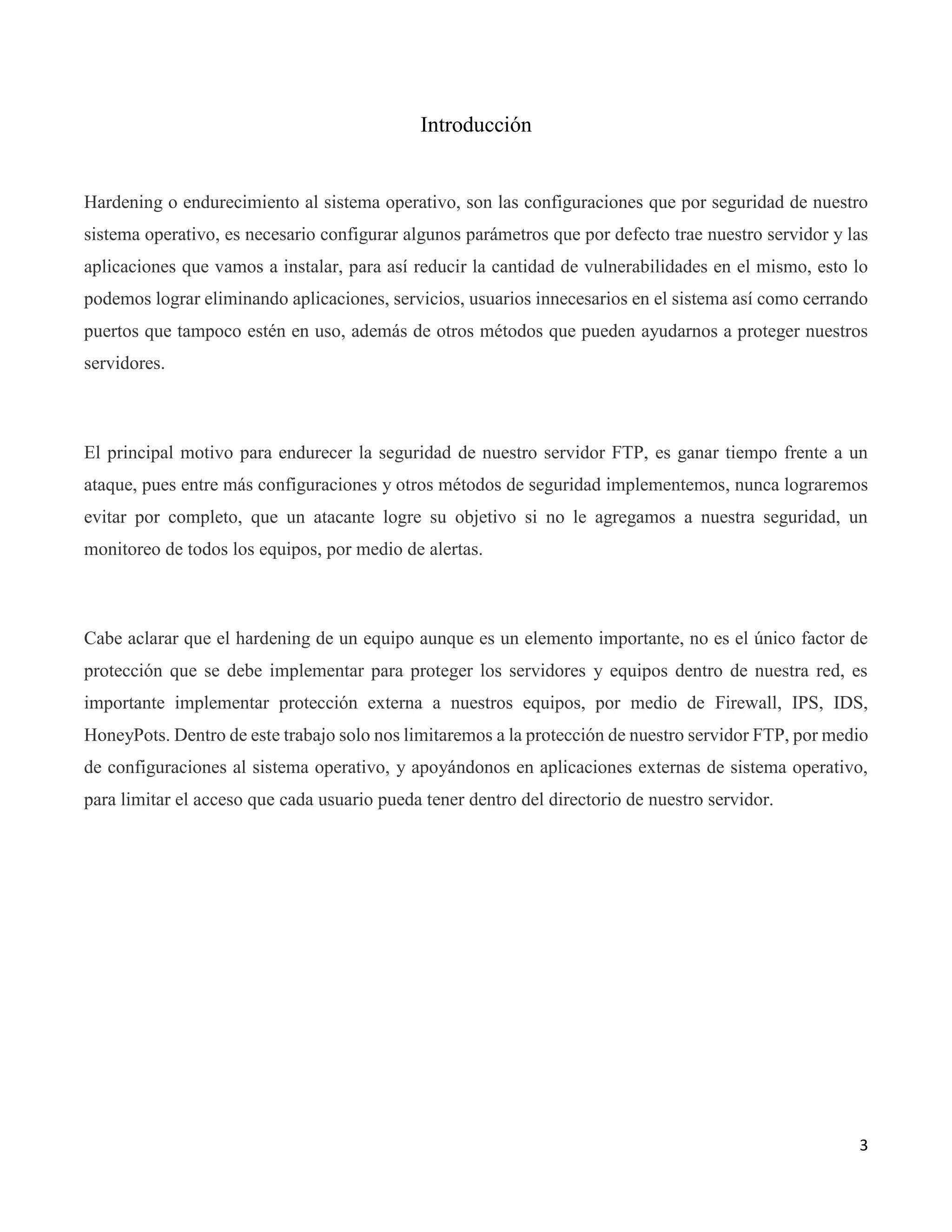3
Introducción
Hardening o endurecimiento al sistema operativo, son las configuraciones que por seguridad de nuestro
sistema operativo, es necesario configurar algunos parámetros que por defecto trae nuestro servidor y las
aplicaciones que vamos a instalar, para así reducir la cantidad de vulnerabilidades en el mismo, esto lo
podemos lograr eliminando aplicaciones, servicios, usuarios innecesarios en el sistema así como cerrando
puertos que tampoco estén en uso, además de otros métodos que pueden ayudarnos a proteger nuestros
servidores.
El principal motivo para endurecer la seguridad de nuestro servidor FTP, es ganar tiempo frente a un
ataque, pues entre más configuraciones y otros métodos de seguridad implementemos, nunca lograremos
evitar por completo, que un atacante logre su objetivo si no le agregamos a nuestra seguridad, un
monitoreo de todos los equipos, por medio de alertas.
Cabe aclarar que el hardening de un equipo aunque es un elemento importante, no es el único factor de
protección que se debe implementar para proteger los servidores y equipos dentro de nuestra red, es
importante implementar protección externa a nuestros equipos, por medio de Firewall, IPS, IDS,
HoneyPots. Dentro de este trabajo solo nos limitaremos a la protección de nuestro servidor FTP, por medio
de configuraciones al sistema operativo, y apoyándonos en aplicaciones externas de sistema operativo,
para limitar el acceso que cada usuario pueda tener dentro del directorio de nuestro servidor.
 