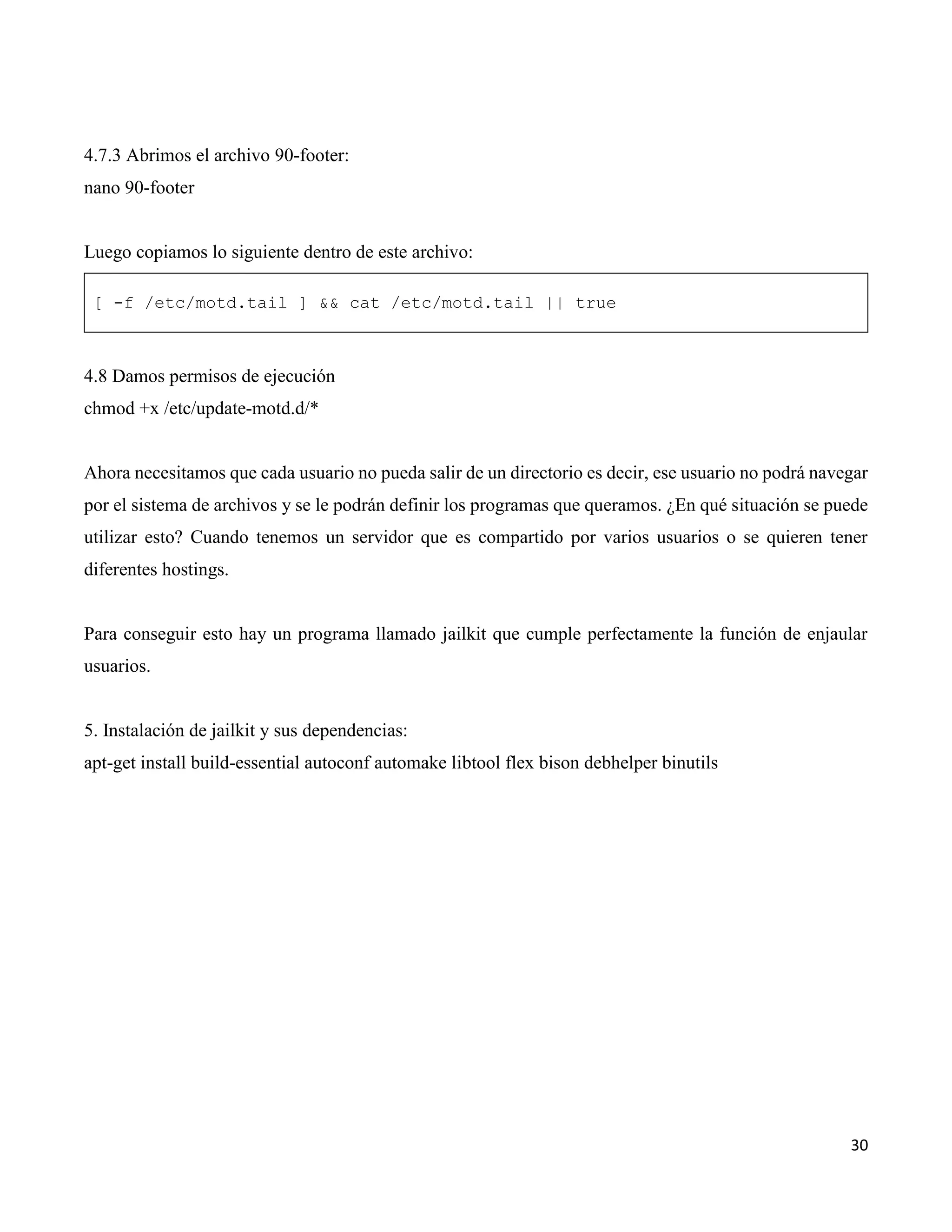 30
4.7.3 Abrimos el archivo 90-footer:
nano 90-footer
Luego copiamos lo siguiente dentro de este archivo:
[ -f /etc/motd.tail ] && cat /etc/motd.tail || true
4.8 Damos permisos de ejecución
chmod +x /etc/update-motd.d/*
Ahora necesitamos que cada usuario no pueda salir de un directorio es decir, ese usuario no podrá navegar
por el sistema de archivos y se le podrán definir los programas que queramos. ¿En qué situación se puede
utilizar esto? Cuando tenemos un servidor que es compartido por varios usuarios o se quieren tener
diferentes hostings.
Para conseguir esto hay un programa llamado jailkit que cumple perfectamente la función de enjaular
usuarios.
5. Instalación de jailkit y sus dependencias:
apt-get install build-essential autoconf automake libtool flex bison debhelper binutils
 