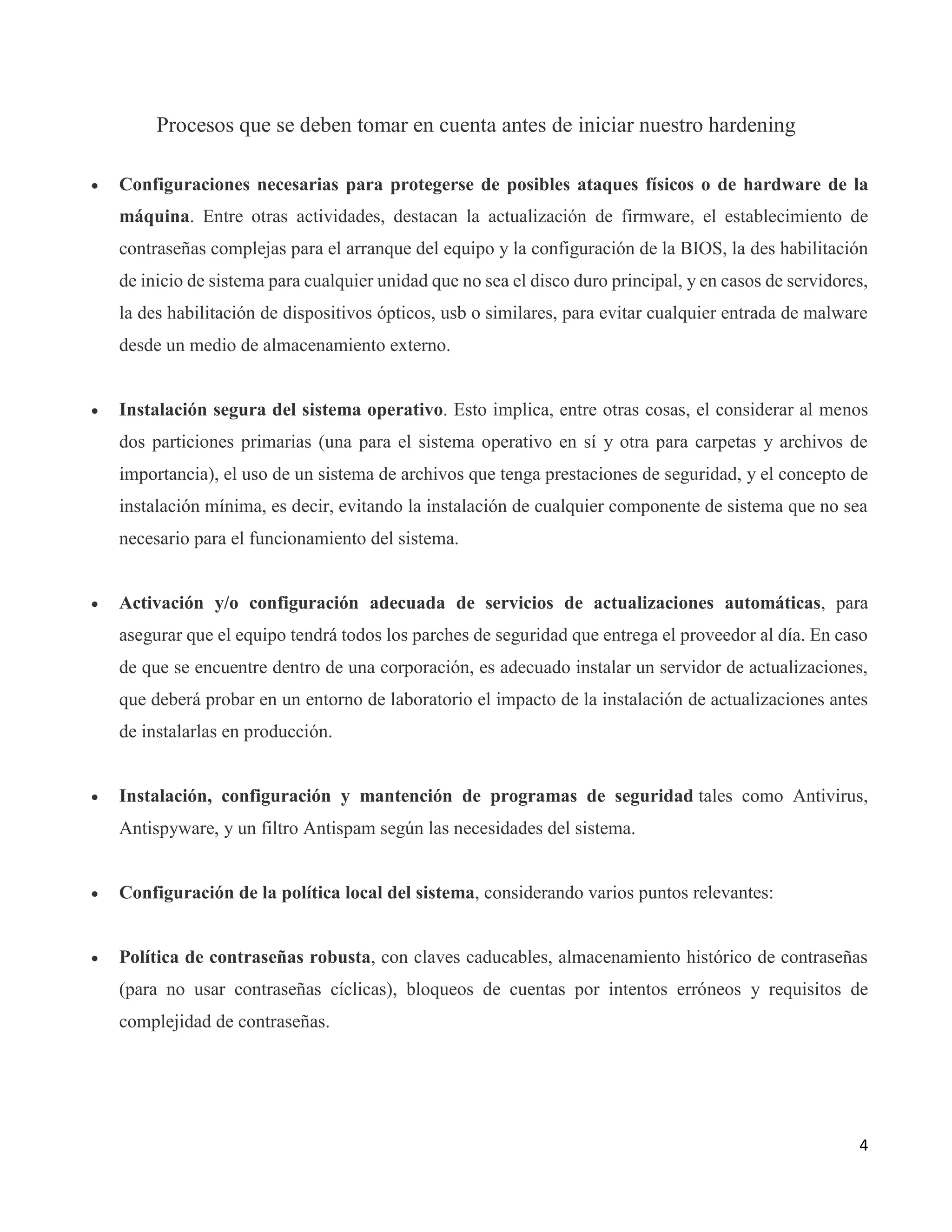 4
Procesos que se deben tomar en cuenta antes de iniciar nuestro hardening
 Configuraciones necesarias para protegerse de posibles ataques físicos o de hardware de la
máquina. Entre otras actividades, destacan la actualización de firmware, el establecimiento de
contraseñas complejas para el arranque del equipo y la configuración de la BIOS, la des habilitación
de inicio de sistema para cualquier unidad que no sea el disco duro principal, y en casos de servidores,
la des habilitación de dispositivos ópticos, usb o similares, para evitar cualquier entrada de malware
desde un medio de almacenamiento externo.
 Instalación segura del sistema operativo. Esto implica, entre otras cosas, el considerar al menos
dos particiones primarias (una para el sistema operativo en sí y otra para carpetas y archivos de
importancia), el uso de un sistema de archivos que tenga prestaciones de seguridad, y el concepto de
instalación mínima, es decir, evitando la instalación de cualquier componente de sistema que no sea
necesario para el funcionamiento del sistema.
 Activación y/o configuración adecuada de servicios de actualizaciones automáticas, para
asegurar que el equipo tendrá todos los parches de seguridad que entrega el proveedor al día. En caso
de que se encuentre dentro de una corporación, es adecuado instalar un servidor de actualizaciones,
que deberá probar en un entorno de laboratorio el impacto de la instalación de actualizaciones antes
de instalarlas en producción.
 Instalación, configuración y mantención de programas de seguridad tales como Antivirus,
Antispyware, y un filtro Antispam según las necesidades del sistema.
 Configuración de la política local del sistema, considerando varios puntos relevantes:
 Política de contraseñas robusta, con claves caducables, almacenamiento histórico de contraseñas
(para no usar contraseñas cíclicas), bloqueos de cuentas por intentos erróneos y requisitos de
complejidad de contraseñas.
 