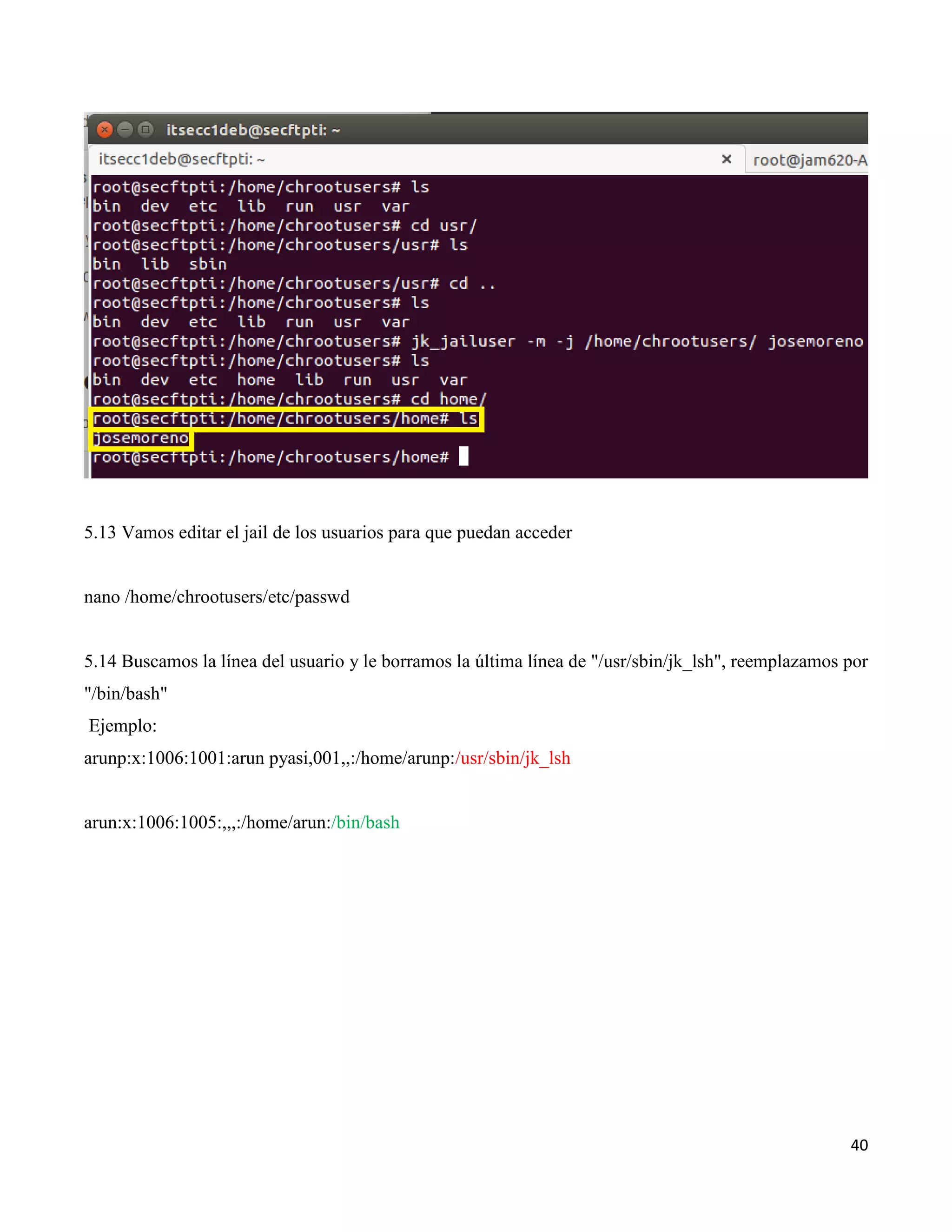 40
5.13 Vamos editar el jail de los usuarios para que puedan acceder
nano /home/chrootusers/etc/passwd
5.14 Buscamos la línea del usuario y le borramos la última línea de "/usr/sbin/jk_lsh", reemplazamos por
"/bin/bash"
Ejemplo:
arunp:x:1006:1001:arun pyasi,001,,:/home/arunp:/usr/sbin/jk_lsh
arun:x:1006:1005:,,,:/home/arun:/bin/bash
 