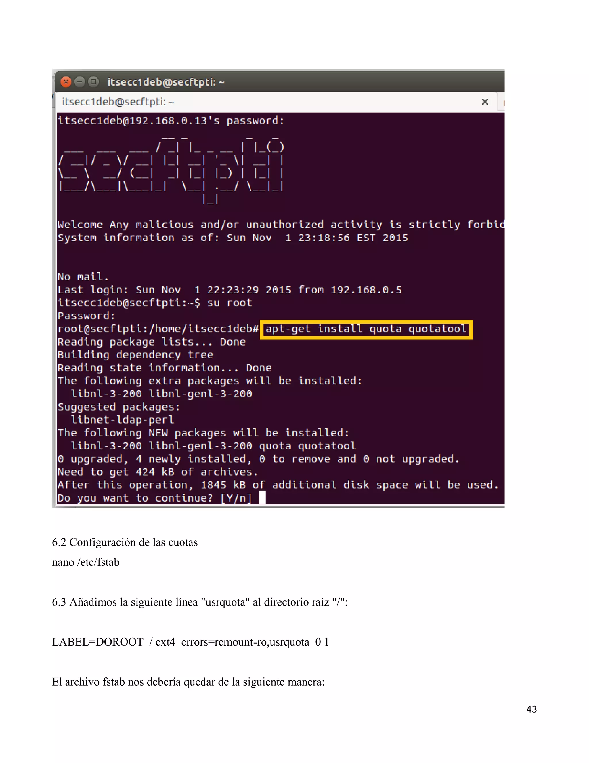 43
6.2 Configuración de las cuotas
nano /etc/fstab
6.3 Añadimos la siguiente línea "usrquota" al directorio raíz "/":
LABEL=DOROOT / ext4 errors=remount-ro,usrquota 0 1
El archivo fstab nos debería quedar de la siguiente manera:
 