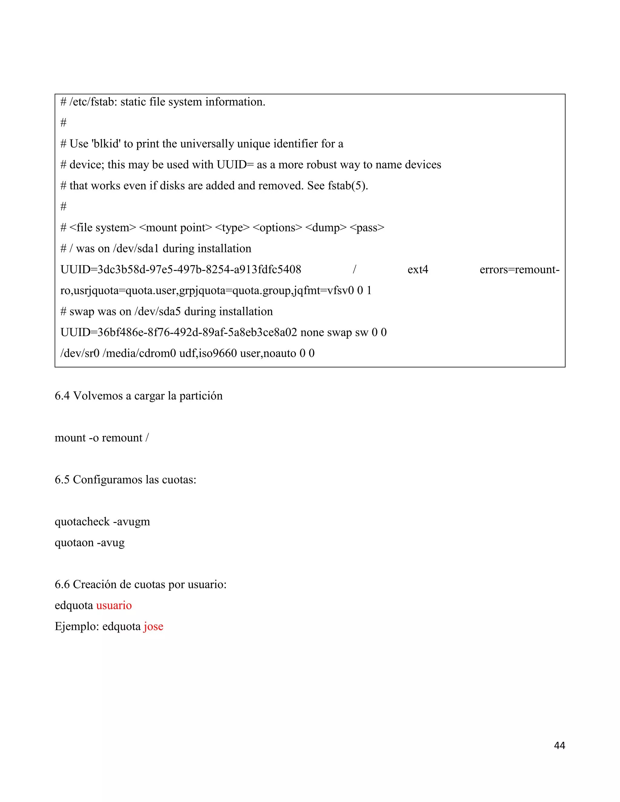 44
# /etc/fstab: static file system information.
#
# Use 'blkid' to print the universally unique identifier for a
# device; this may be used with UUID= as a more robust way to name devices
# that works even if disks are added and removed. See fstab(5).
#
# <file system> <mount point> <type> <options> <dump> <pass>
# / was on /dev/sda1 during installation
UUID=3dc3b58d-97e5-497b-8254-a913fdfc5408 / ext4 errors=remount-
ro,usrjquota=quota.user,grpjquota=quota.group,jqfmt=vfsv0 0 1
# swap was on /dev/sda5 during installation
UUID=36bf486e-8f76-492d-89af-5a8eb3ce8a02 none swap sw 0 0
/dev/sr0 /media/cdrom0 udf,iso9660 user,noauto 0 0
6.4 Volvemos a cargar la partición
mount -o remount /
6.5 Configuramos las cuotas:
quotacheck -avugm
quotaon -avug
6.6 Creación de cuotas por usuario:
edquota usuario
Ejemplo: edquota jose
 