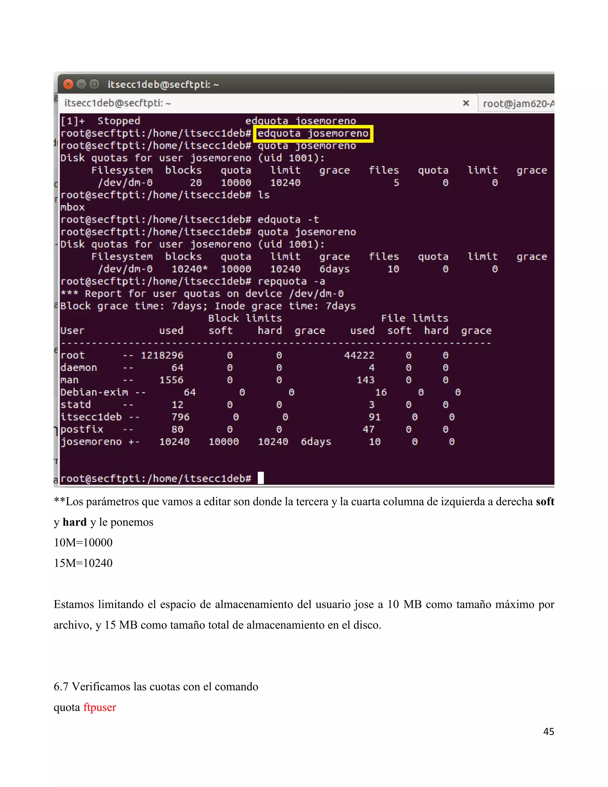 45
**Los parámetros que vamos a editar son donde la tercera y la cuarta columna de izquierda a derecha soft
y hard y le ponemos
10M=10000
15M=10240
Estamos limitando el espacio de almacenamiento del usuario jose a 10 MB como tamaño máximo por
archivo, y 15 MB como tamaño total de almacenamiento en el disco.
6.7 Verificamos las cuotas con el comando
quota ftpuser
 