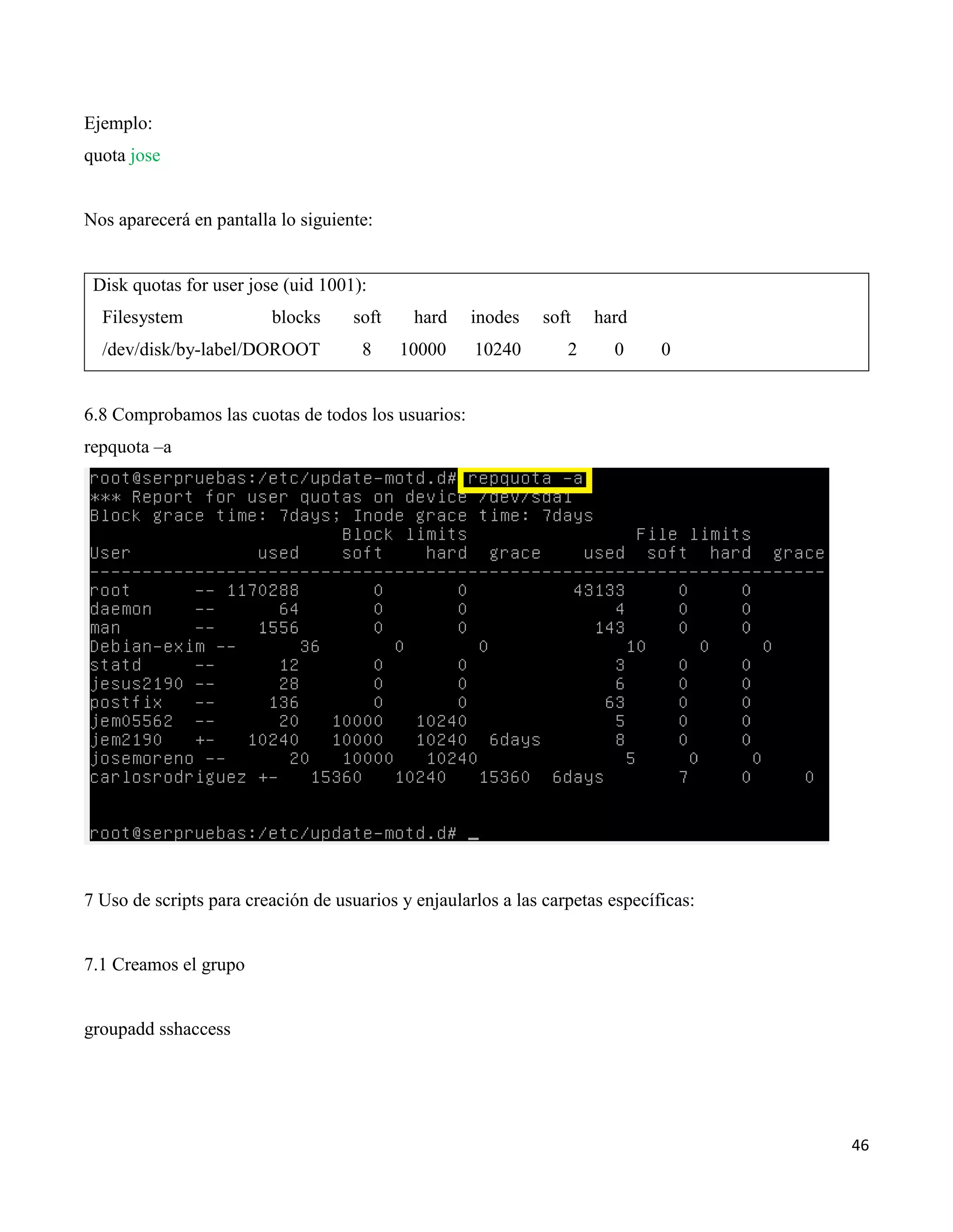 46
Ejemplo:
quota jose
Nos aparecerá en pantalla lo siguiente:
Disk quotas for user jose (uid 1001):
Filesystem blocks soft hard inodes soft hard
/dev/disk/by-label/DOROOT 8 10000 10240 2 0 0
6.8 Comprobamos las cuotas de todos los usuarios:
repquota –a
7 Uso de scripts para creación de usuarios y enjaularlos a las carpetas específicas:
7.1 Creamos el grupo
groupadd sshaccess
 