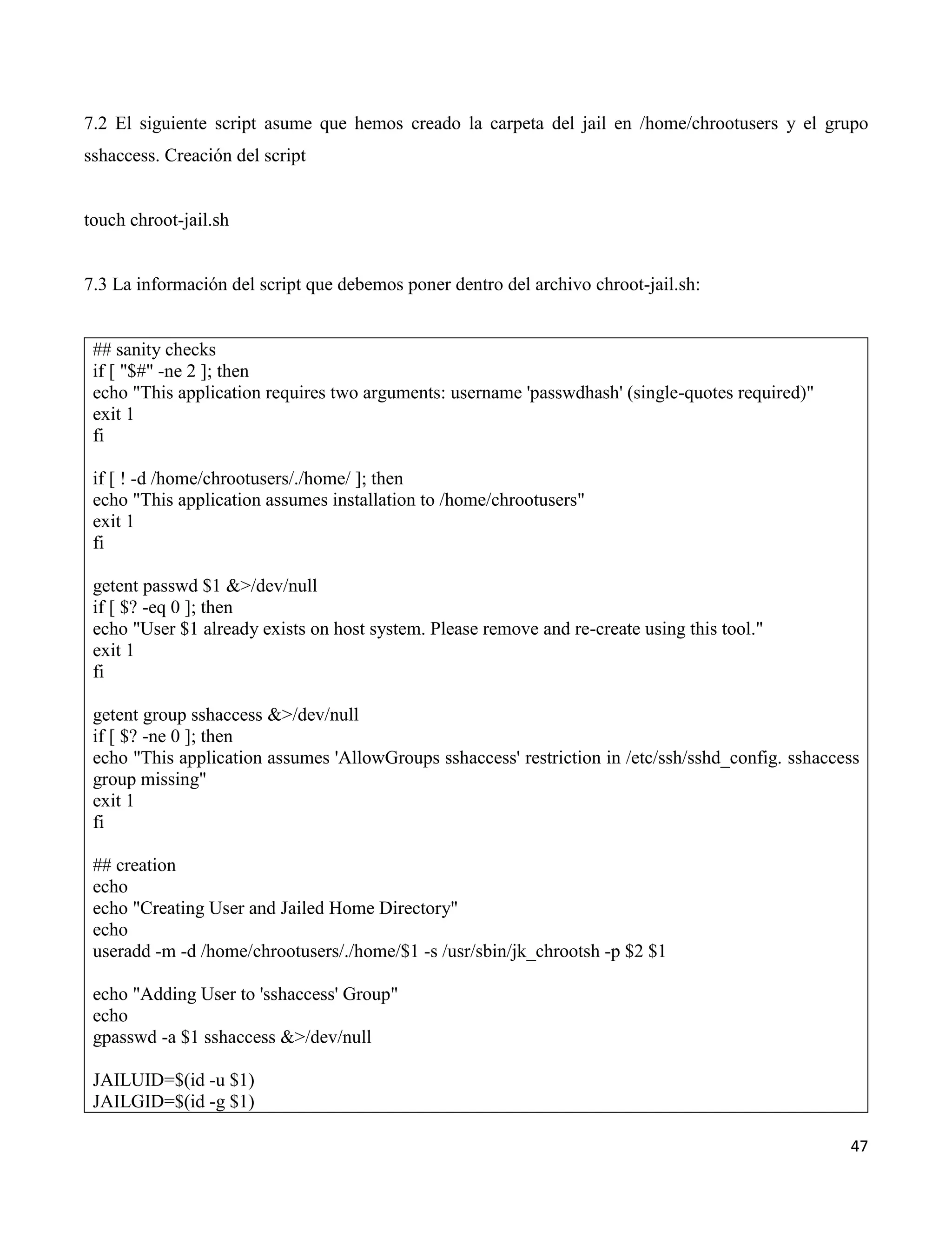47
7.2 El siguiente script asume que hemos creado la carpeta del jail en /home/chrootusers y el grupo
sshaccess. Creación del script
touch chroot-jail.sh
7.3 La información del script que debemos poner dentro del archivo chroot-jail.sh:
## sanity checks
if [ "$#" -ne 2 ]; then
echo "This application requires two arguments: username 'passwdhash' (single-quotes required)"
exit 1
fi
if [ ! -d /home/chrootusers/./home/ ]; then
echo "This application assumes installation to /home/chrootusers"
exit 1
fi
getent passwd $1 &>/dev/null
if [ $? -eq 0 ]; then
echo "User $1 already exists on host system. Please remove and re-create using this tool."
exit 1
fi
getent group sshaccess &>/dev/null
if [ $? -ne 0 ]; then
echo "This application assumes 'AllowGroups sshaccess' restriction in /etc/ssh/sshd_config. sshaccess
group missing"
exit 1
fi
## creation
echo
echo "Creating User and Jailed Home Directory"
echo
useradd -m -d /home/chrootusers/./home/$1 -s /usr/sbin/jk_chrootsh -p $2 $1
echo "Adding User to 'sshaccess' Group"
echo
gpasswd -a $1 sshaccess &>/dev/null
JAILUID=$(id -u $1)
JAILGID=$(id -g $1)
 