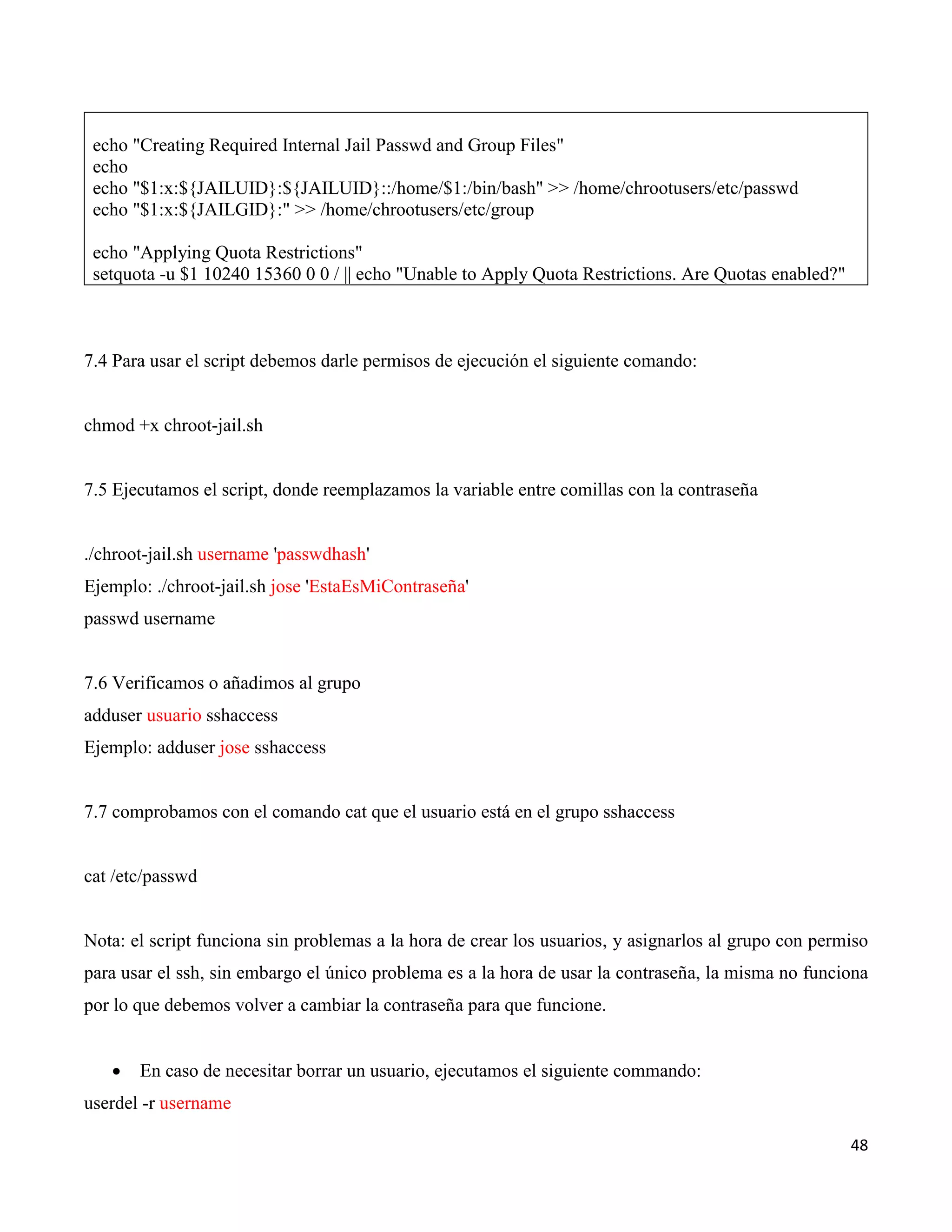 48
echo "Creating Required Internal Jail Passwd and Group Files"
echo
echo "$1:x:${JAILUID}:${JAILUID}::/home/$1:/bin/bash" >> /home/chrootusers/etc/passwd
echo "$1:x:${JAILGID}:" >> /home/chrootusers/etc/group
echo "Applying Quota Restrictions"
setquota -u $1 10240 15360 0 0 / || echo "Unable to Apply Quota Restrictions. Are Quotas enabled?"
7.4 Para usar el script debemos darle permisos de ejecución el siguiente comando:
chmod +x chroot-jail.sh
7.5 Ejecutamos el script, donde reemplazamos la variable entre comillas con la contraseña
./chroot-jail.sh username 'passwdhash'
Ejemplo: ./chroot-jail.sh jose 'EstaEsMiContraseña'
passwd username
7.6 Verificamos o añadimos al grupo
adduser usuario sshaccess
Ejemplo: adduser jose sshaccess
7.7 comprobamos con el comando cat que el usuario está en el grupo sshaccess
cat /etc/passwd
Nota: el script funciona sin problemas a la hora de crear los usuarios, y asignarlos al grupo con permiso
para usar el ssh, sin embargo el único problema es a la hora de usar la contraseña, la misma no funciona
por lo que debemos volver a cambiar la contraseña para que funcione.
 En caso de necesitar borrar un usuario, ejecutamos el siguiente commando:
userdel -r username
 