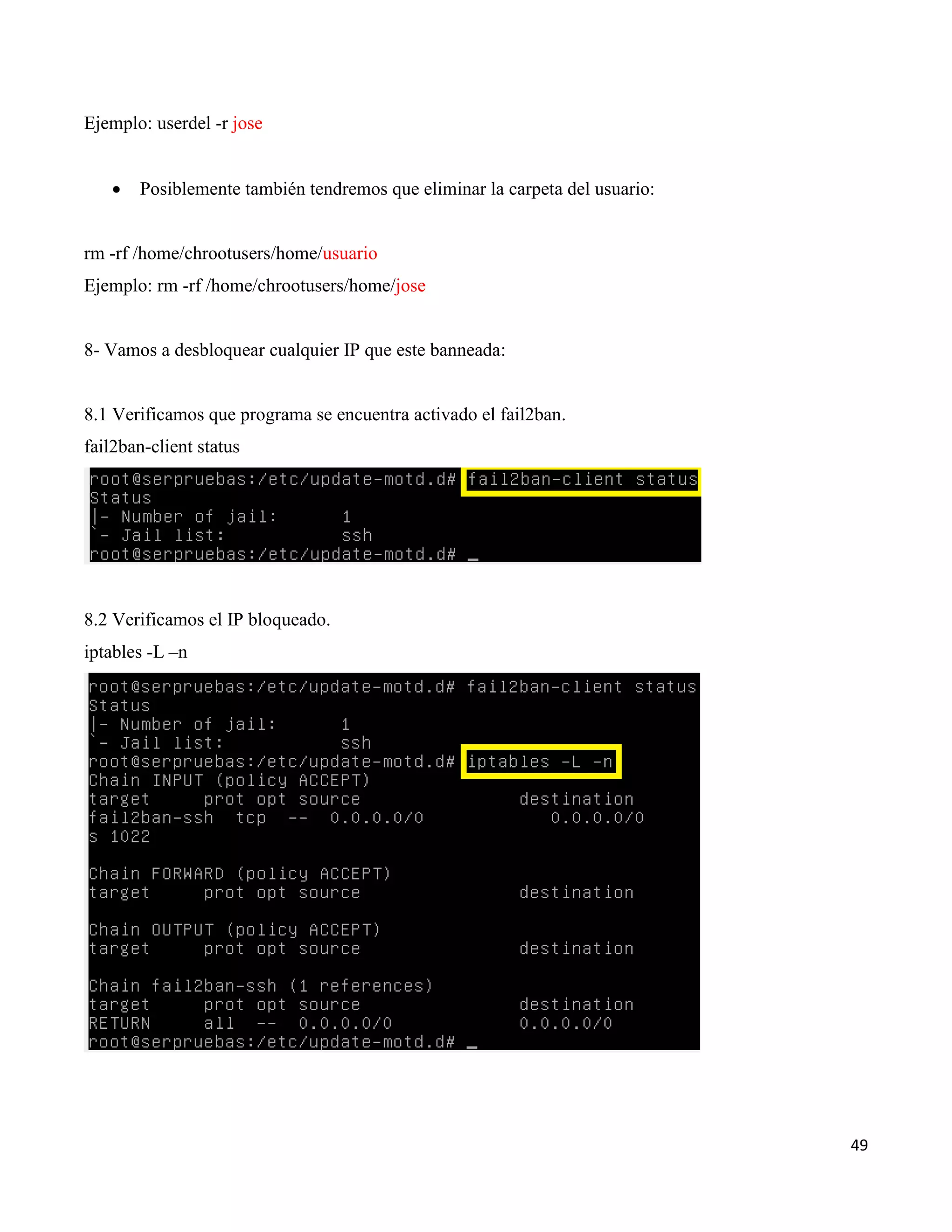 49
Ejemplo: userdel -r jose
 Posiblemente también tendremos que eliminar la carpeta del usuario:
rm -rf /home/chrootusers/home/usuario
Ejemplo: rm -rf /home/chrootusers/home/jose
8- Vamos a desbloquear cualquier IP que este banneada:
8.1 Verificamos que programa se encuentra activado el fail2ban.
fail2ban-client status
8.2 Verificamos el IP bloqueado.
iptables -L –n
 