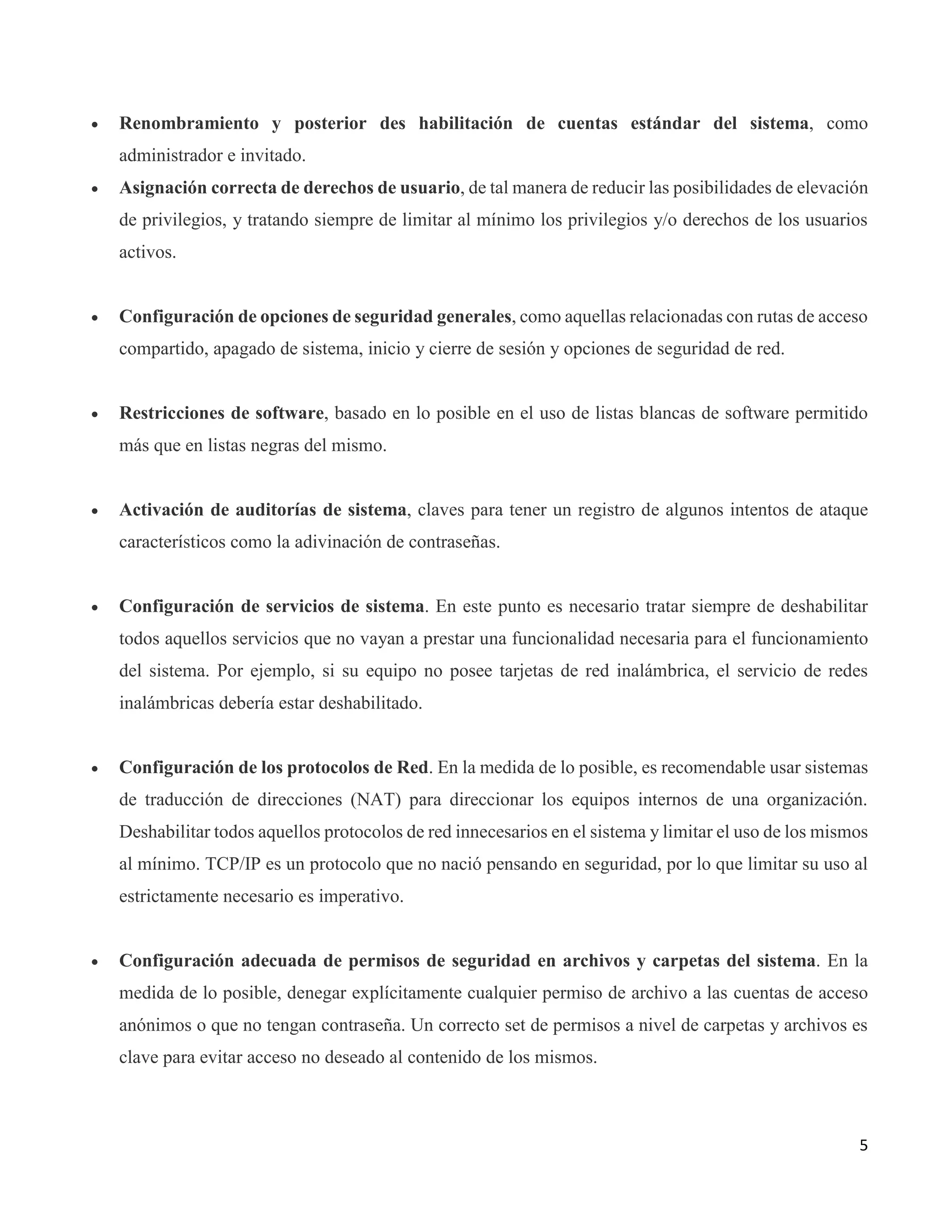 5
 Renombramiento y posterior des habilitación de cuentas estándar del sistema, como
administrador e invitado.
 Asignación correcta de derechos de usuario, de tal manera de reducir las posibilidades de elevación
de privilegios, y tratando siempre de limitar al mínimo los privilegios y/o derechos de los usuarios
activos.
 Configuración de opciones de seguridad generales, como aquellas relacionadas con rutas de acceso
compartido, apagado de sistema, inicio y cierre de sesión y opciones de seguridad de red.
 Restricciones de software, basado en lo posible en el uso de listas blancas de software permitido
más que en listas negras del mismo.
 Activación de auditorías de sistema, claves para tener un registro de algunos intentos de ataque
característicos como la adivinación de contraseñas.
 Configuración de servicios de sistema. En este punto es necesario tratar siempre de deshabilitar
todos aquellos servicios que no vayan a prestar una funcionalidad necesaria para el funcionamiento
del sistema. Por ejemplo, si su equipo no posee tarjetas de red inalámbrica, el servicio de redes
inalámbricas debería estar deshabilitado.
 Configuración de los protocolos de Red. En la medida de lo posible, es recomendable usar sistemas
de traducción de direcciones (NAT) para direccionar los equipos internos de una organización.
Deshabilitar todos aquellos protocolos de red innecesarios en el sistema y limitar el uso de los mismos
al mínimo. TCP/IP es un protocolo que no nació pensando en seguridad, por lo que limitar su uso al
estrictamente necesario es imperativo.
 Configuración adecuada de permisos de seguridad en archivos y carpetas del sistema. En la
medida de lo posible, denegar explícitamente cualquier permiso de archivo a las cuentas de acceso
anónimos o que no tengan contraseña. Un correcto set de permisos a nivel de carpetas y archivos es
clave para evitar acceso no deseado al contenido de los mismos.
 