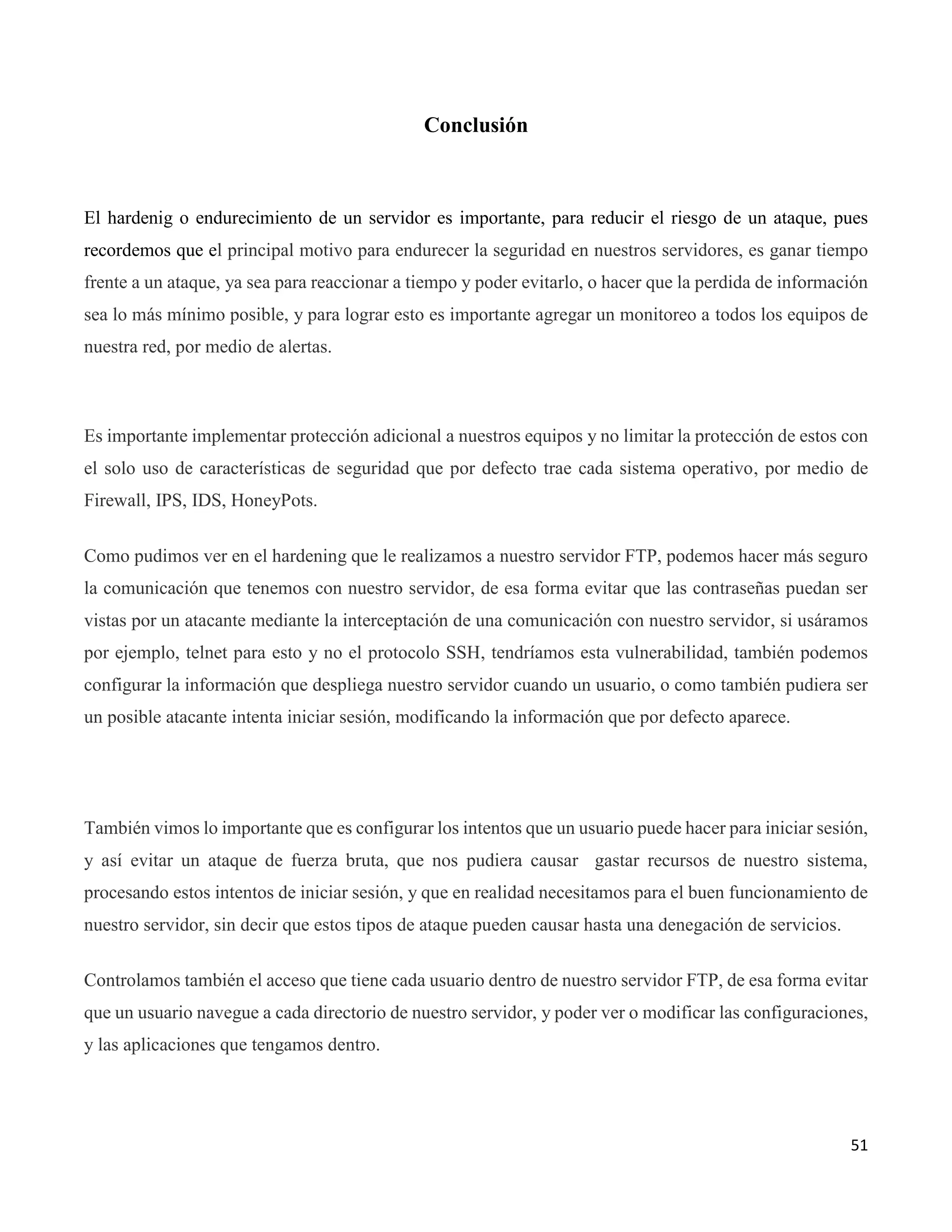 51
Conclusión
El hardenig o endurecimiento de un servidor es importante, para reducir el riesgo de un ataque, pues
recordemos que el principal motivo para endurecer la seguridad en nuestros servidores, es ganar tiempo
frente a un ataque, ya sea para reaccionar a tiempo y poder evitarlo, o hacer que la perdida de información
sea lo más mínimo posible, y para lograr esto es importante agregar un monitoreo a todos los equipos de
nuestra red, por medio de alertas.
Es importante implementar protección adicional a nuestros equipos y no limitar la protección de estos con
el solo uso de características de seguridad que por defecto trae cada sistema operativo, por medio de
Firewall, IPS, IDS, HoneyPots.
Como pudimos ver en el hardening que le realizamos a nuestro servidor FTP, podemos hacer más seguro
la comunicación que tenemos con nuestro servidor, de esa forma evitar que las contraseñas puedan ser
vistas por un atacante mediante la interceptación de una comunicación con nuestro servidor, si usáramos
por ejemplo, telnet para esto y no el protocolo SSH, tendríamos esta vulnerabilidad, también podemos
configurar la información que despliega nuestro servidor cuando un usuario, o como también pudiera ser
un posible atacante intenta iniciar sesión, modificando la información que por defecto aparece.
También vimos lo importante que es configurar los intentos que un usuario puede hacer para iniciar sesión,
y así evitar un ataque de fuerza bruta, que nos pudiera causar gastar recursos de nuestro sistema,
procesando estos intentos de iniciar sesión, y que en realidad necesitamos para el buen funcionamiento de
nuestro servidor, sin decir que estos tipos de ataque pueden causar hasta una denegación de servicios.
Controlamos también el acceso que tiene cada usuario dentro de nuestro servidor FTP, de esa forma evitar
que un usuario navegue a cada directorio de nuestro servidor, y poder ver o modificar las configuraciones,
y las aplicaciones que tengamos dentro.
 