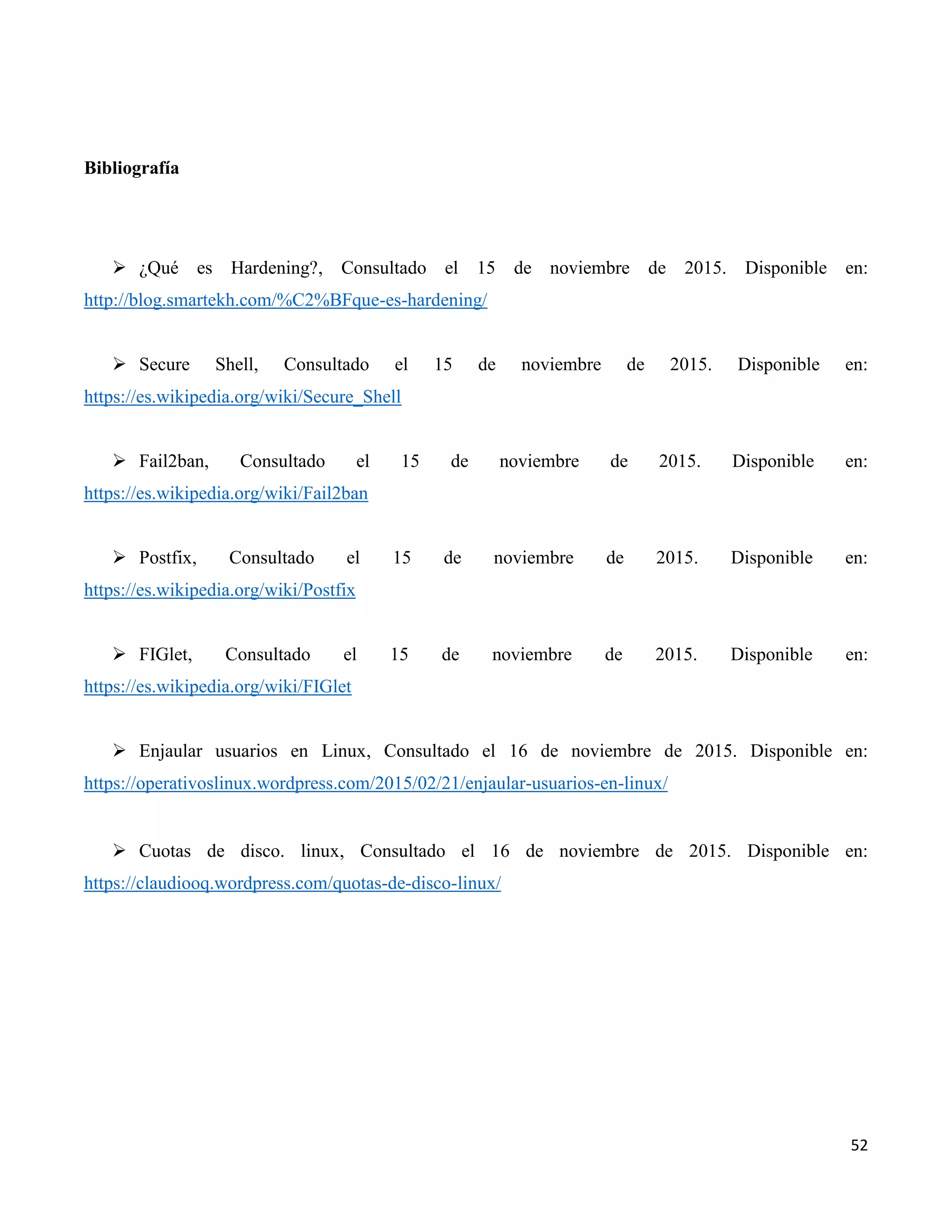52
Bibliografía
 ¿Qué es Hardening?, Consultado el 15 de noviembre de 2015. Disponible en:
http://blog.smartekh.com/%C2%BFque-es-hardening/
 Secure Shell, Consultado el 15 de noviembre de 2015. Disponible en:
https://es.wikipedia.org/wiki/Secure_Shell
 Fail2ban, Consultado el 15 de noviembre de 2015. Disponible en:
https://es.wikipedia.org/wiki/Fail2ban
 Postfix, Consultado el 15 de noviembre de 2015. Disponible en:
https://es.wikipedia.org/wiki/Postfix
 FIGlet, Consultado el 15 de noviembre de 2015. Disponible en:
https://es.wikipedia.org/wiki/FIGlet
 Enjaular usuarios en Linux, Consultado el 16 de noviembre de 2015. Disponible en:
https://operativoslinux.wordpress.com/2015/02/21/enjaular-usuarios-en-linux/
 Cuotas de disco. linux, Consultado el 16 de noviembre de 2015. Disponible en:
https://claudiooq.wordpress.com/quotas-de-disco-linux/
 