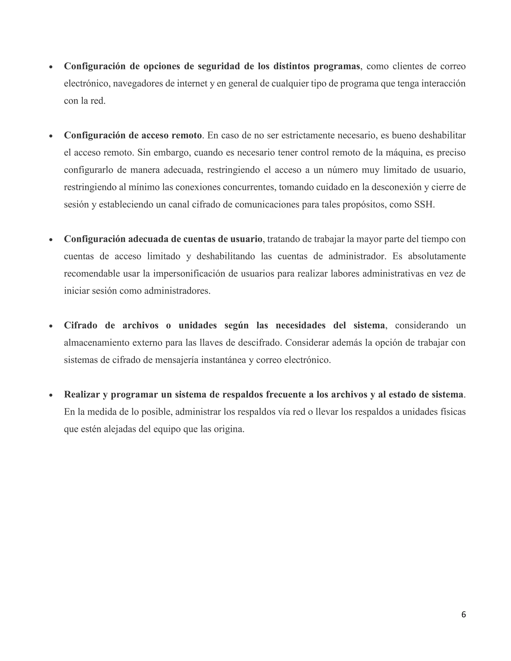 6
 Configuración de opciones de seguridad de los distintos programas, como clientes de correo
electrónico, navegadores de internet y en general de cualquier tipo de programa que tenga interacción
con la red.
 Configuración de acceso remoto. En caso de no ser estrictamente necesario, es bueno deshabilitar
el acceso remoto. Sin embargo, cuando es necesario tener control remoto de la máquina, es preciso
configurarlo de manera adecuada, restringiendo el acceso a un número muy limitado de usuario,
restringiendo al mínimo las conexiones concurrentes, tomando cuidado en la desconexión y cierre de
sesión y estableciendo un canal cifrado de comunicaciones para tales propósitos, como SSH.
 Configuración adecuada de cuentas de usuario, tratando de trabajar la mayor parte del tiempo con
cuentas de acceso limitado y deshabilitando las cuentas de administrador. Es absolutamente
recomendable usar la impersonificación de usuarios para realizar labores administrativas en vez de
iniciar sesión como administradores.
 Cifrado de archivos o unidades según las necesidades del sistema, considerando un
almacenamiento externo para las llaves de descifrado. Considerar además la opción de trabajar con
sistemas de cifrado de mensajería instantánea y correo electrónico.
 Realizar y programar un sistema de respaldos frecuente a los archivos y al estado de sistema.
En la medida de lo posible, administrar los respaldos vía red o llevar los respaldos a unidades físicas
que estén alejadas del equipo que las origina.
 
