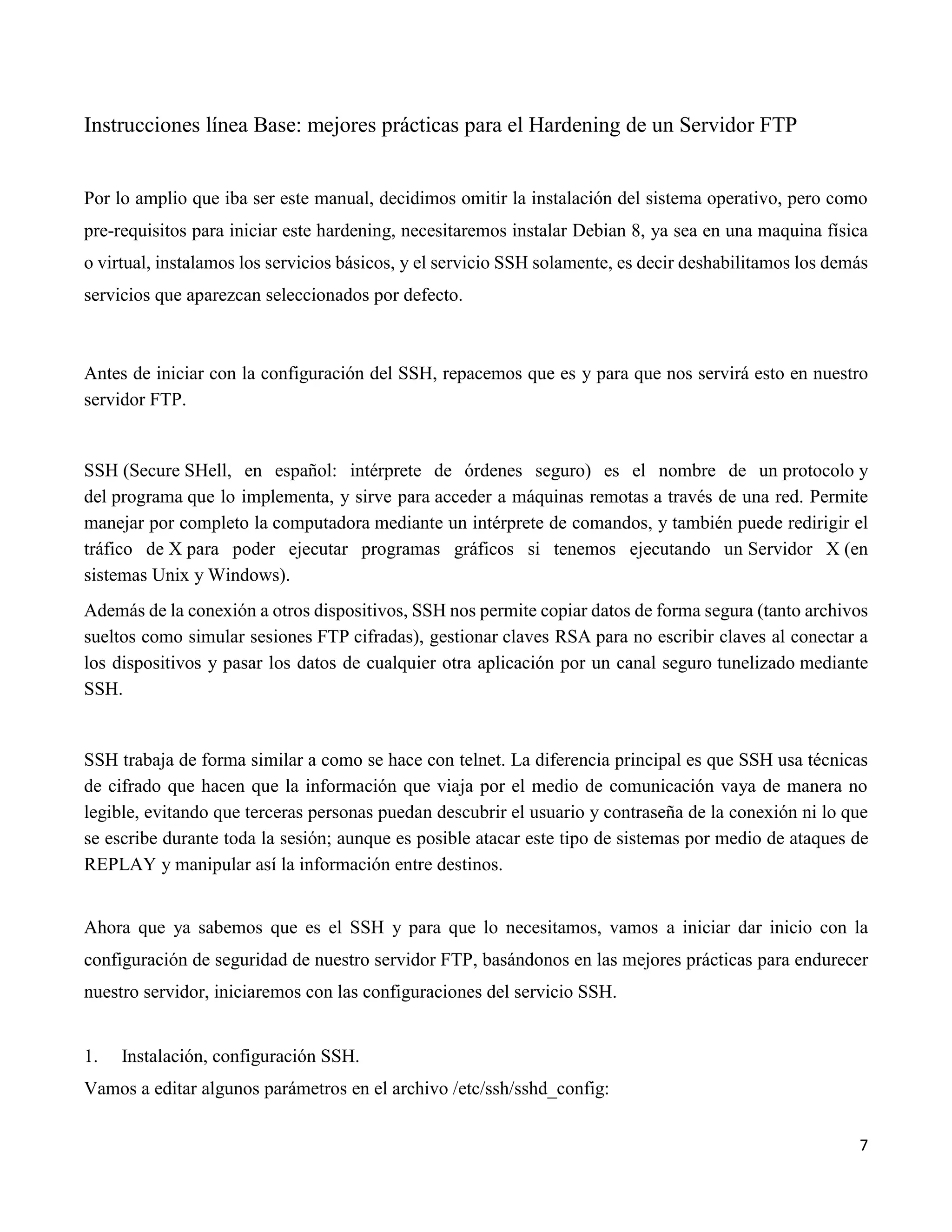 7
Instrucciones línea Base: mejores prácticas para el Hardening de un Servidor FTP
Por lo amplio que iba ser este manual, decidimos omitir la instalación del sistema operativo, pero como
pre-requisitos para iniciar este hardening, necesitaremos instalar Debian 8, ya sea en una maquina física
o virtual, instalamos los servicios básicos, y el servicio SSH solamente, es decir deshabilitamos los demás
servicios que aparezcan seleccionados por defecto.
Antes de iniciar con la configuración del SSH, repacemos que es y para que nos servirá esto en nuestro
servidor FTP.
SSH (Secure SHell, en español: intérprete de órdenes seguro) es el nombre de un protocolo y
del programa que lo implementa, y sirve para acceder a máquinas remotas a través de una red. Permite
manejar por completo la computadora mediante un intérprete de comandos, y también puede redirigir el
tráfico de X para poder ejecutar programas gráficos si tenemos ejecutando un Servidor X (en
sistemas Unix y Windows).
Además de la conexión a otros dispositivos, SSH nos permite copiar datos de forma segura (tanto archivos
sueltos como simular sesiones FTP cifradas), gestionar claves RSA para no escribir claves al conectar a
los dispositivos y pasar los datos de cualquier otra aplicación por un canal seguro tunelizado mediante
SSH.
SSH trabaja de forma similar a como se hace con telnet. La diferencia principal es que SSH usa técnicas
de cifrado que hacen que la información que viaja por el medio de comunicación vaya de manera no
legible, evitando que terceras personas puedan descubrir el usuario y contraseña de la conexión ni lo que
se escribe durante toda la sesión; aunque es posible atacar este tipo de sistemas por medio de ataques de
REPLAY y manipular así la información entre destinos.
Ahora que ya sabemos que es el SSH y para que lo necesitamos, vamos a iniciar dar inicio con la
configuración de seguridad de nuestro servidor FTP, basándonos en las mejores prácticas para endurecer
nuestro servidor, iniciaremos con las configuraciones del servicio SSH.
1. Instalación, configuración SSH.
Vamos a editar algunos parámetros en el archivo /etc/ssh/sshd_config:
 