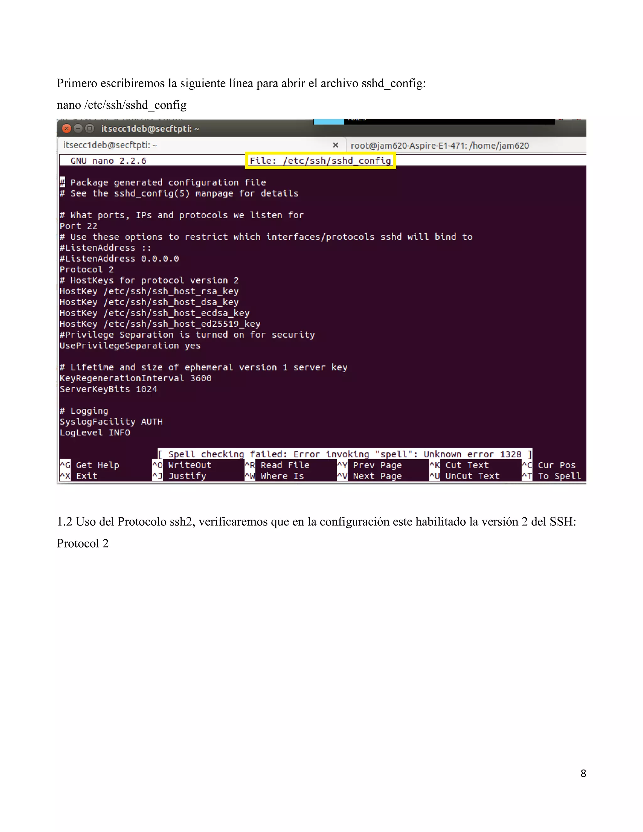 8
Primero escribiremos la siguiente línea para abrir el archivo sshd_config:
nano /etc/ssh/sshd_config
1.2 Uso del Protocolo ssh2, verificaremos que en la configuración este habilitado la versión 2 del SSH:
Protocol 2
 