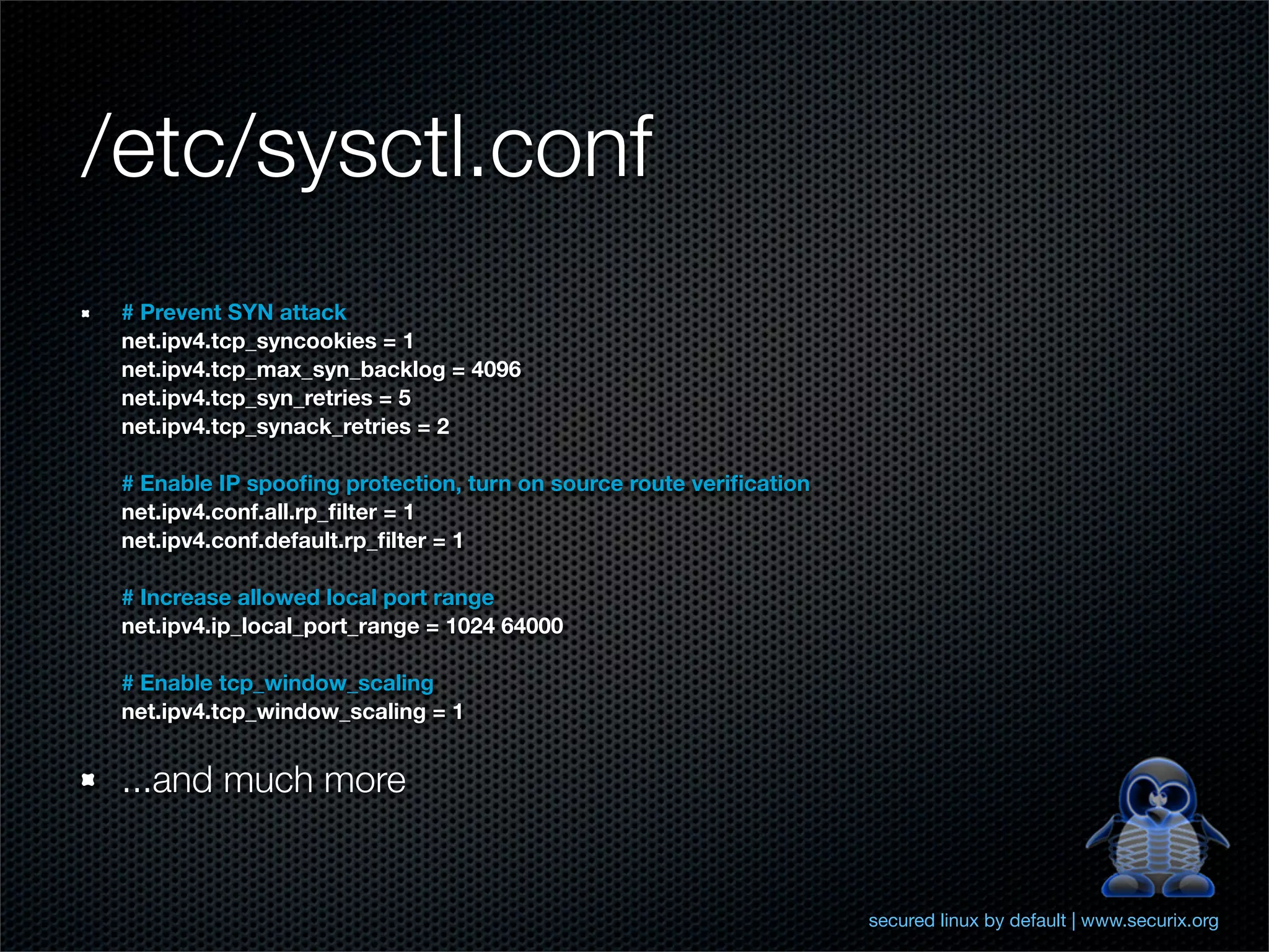 /etc/sysctl.conf
 # Prevent SYN attack
 net.ipv4.tcp_syncookies = 1
 net.ipv4.tcp_max_syn_backlog = 4096
 net.ipv4.tcp_syn_retries = 5
 net.ipv4.tcp_synack_retries = 2

 # Enable IP spooﬁng protection, turn on source route veriﬁcation
 net.ipv4.conf.all.rp_ﬁlter = 1
 net.ipv4.conf.default.rp_ﬁlter = 1

 # Increase allowed local port range
 net.ipv4.ip_local_port_range = 1024 64000

 # Enable tcp_window_scaling
 net.ipv4.tcp_window_scaling = 1


 ...and much more


                                                                    secured linux by default | www.securix.org
 